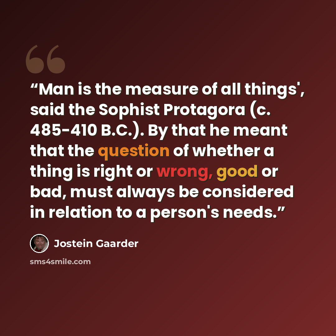 “Man is the measure of all things', said the Sophist Protagora (c. 485-410 B.C.). By that he meant that the question of whether a thing is right or wrong, good or bad, must always be considered in relation to a person's needs.” quote by Jostein Gaarder