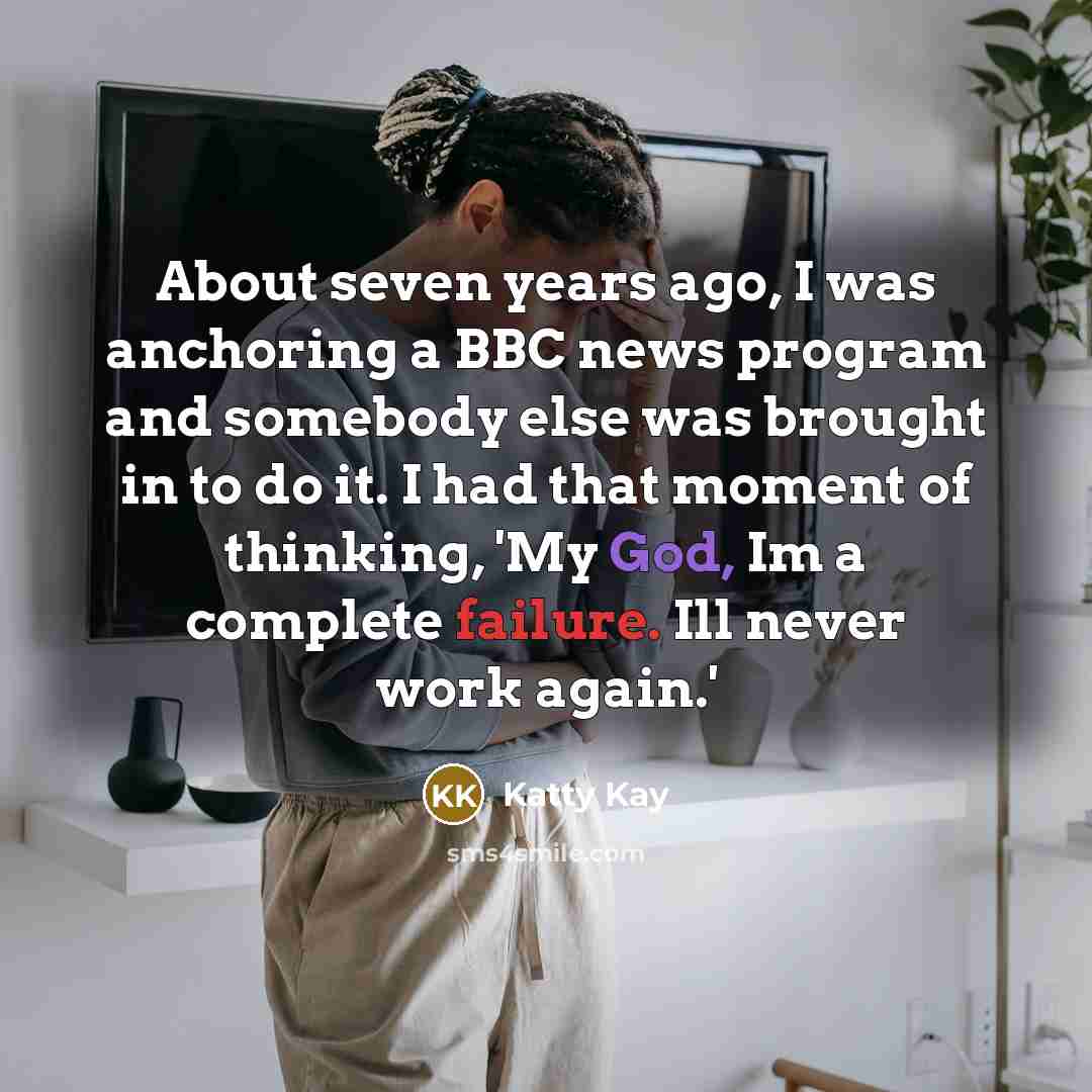 “About seven years ago, I was anchoring a BBC news program and somebody else was brought in to do it. I had that moment of thinking, 'My God, Im a complete failure. Ill never work again.'” quote by Katty Kay