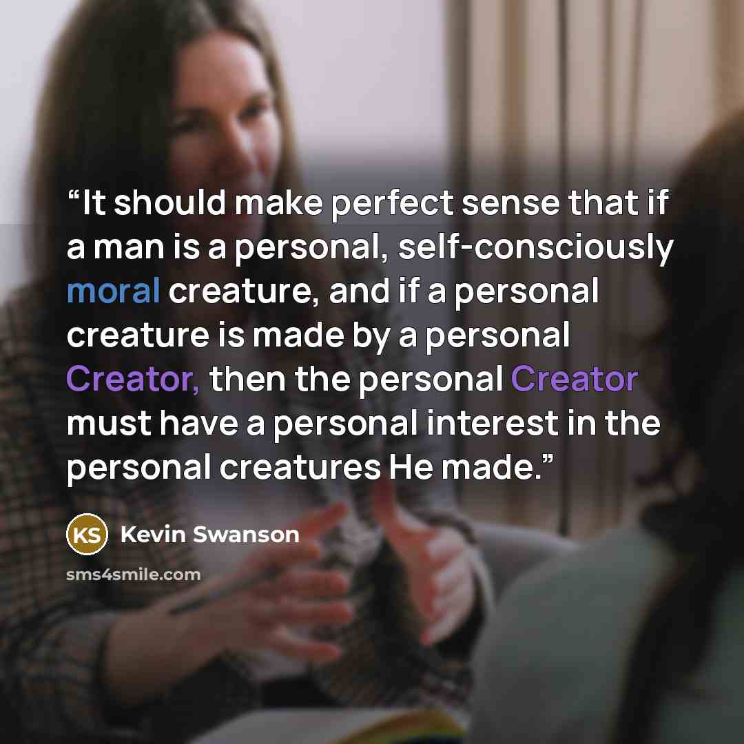 “It should make perfect sense that if a man is a personal, self-consciously moral creature, and if a personal creature is made by a personal Creator, then the personal Creator must have a personal interest in the personal creatures He made.” quote by Kevin Swanson
