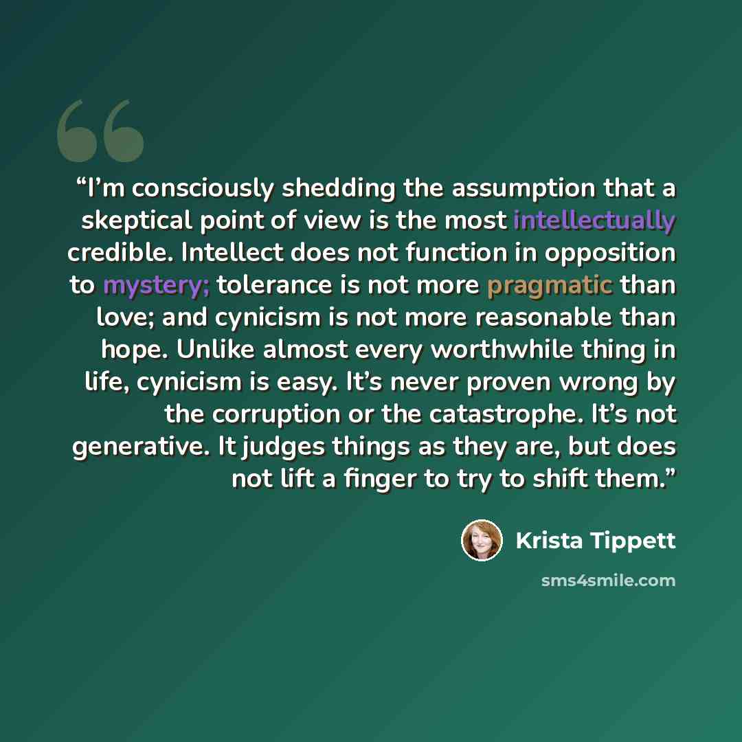 “I’m consciously shedding the assumption that a skeptical point of view is the most intellectually credible. Intellect does not function in opposition to mystery; tolerance is not more pragmatic than love; and cynicism is not more reasonable than hope. Unlike almost every worthwhile thing in life…” quote by Krista Tippett