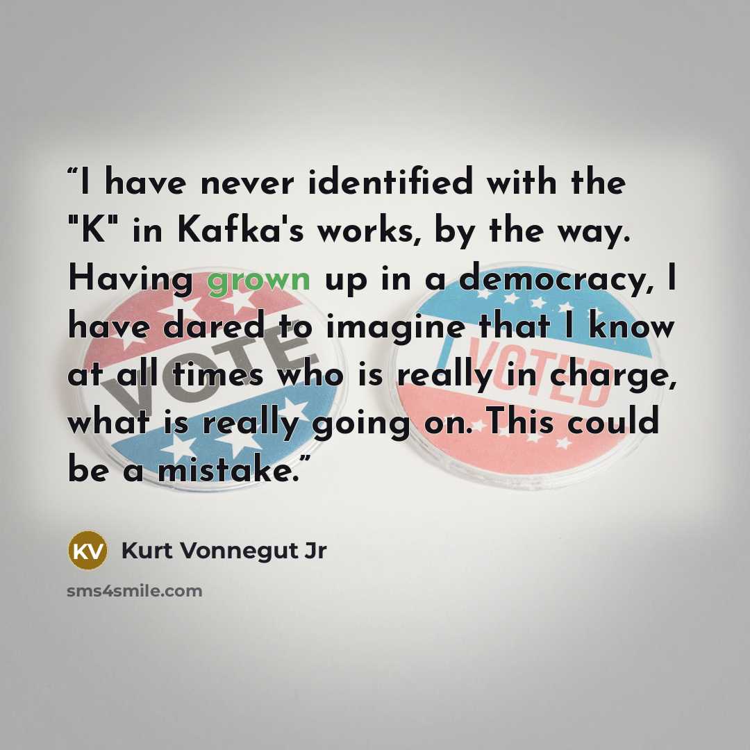 “I have never identified with the "K" in Kafka's works, by the way. Having grown up in a democracy, I have dared to imagine that I know at all times who is really in charge, what is really going on. This could be a mistake.” quote by Kurt Vonnegut Jr