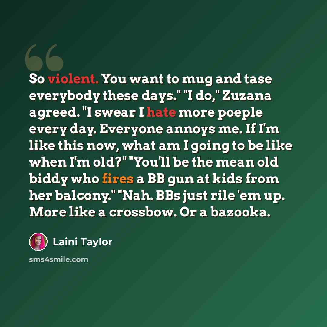 “So violent. You want to mug and tase everybody these days." "I do," Zuzana agreed. "I swear I hate more poeple every day. Everyone annoys me. If I'm like this now, what am I going to be like when I'm old?" "You'll be the mean old biddy who fires a BB gun at kids from her balcony." "Nah. BBs just…” quote by Laini Taylor