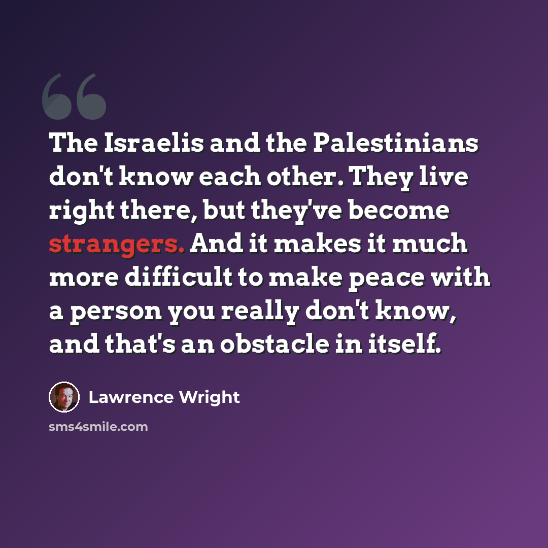 “The Israelis and the Palestinians don't know each other. They live right there, but they've become strangers. And it makes it much more difficult to make peace with a person you really don't know, and that's an obstacle in itself.” quote by Lawrence Wright