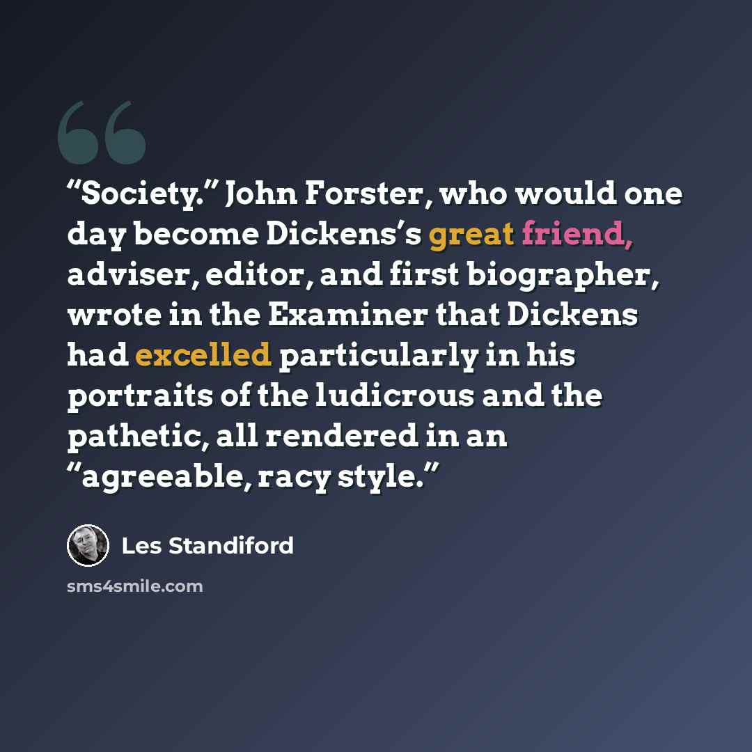 “Society.” John Forster, who would one day become Dickens’s great friend, adviser, editor, and first biographer, wrote in the Examiner that Dickens had excelled particularly in his portraits of the ludicrous and the pathetic, all rendered in an “agreeable, racy style.” quote by Les Standiford