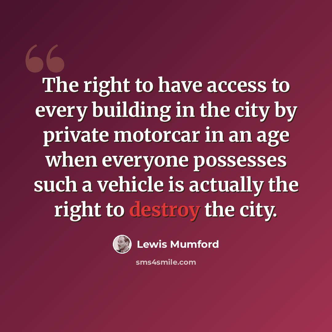 “The right to have access to every building in the city by private motorcar in an age when everyone possesses such a vehicle is actually the right to destroy the city.” quote by Lewis Mumford