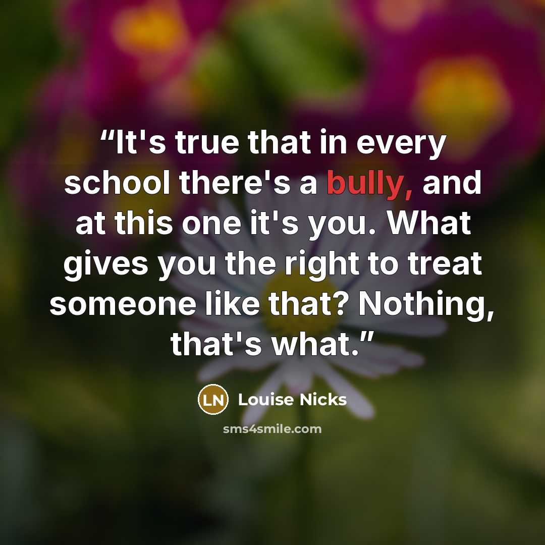 “It's true that in every school there's a bully, and at this one it's you. What gives you the right to treat someone like that? Nothing, that's what.” quote by Louise Nicks