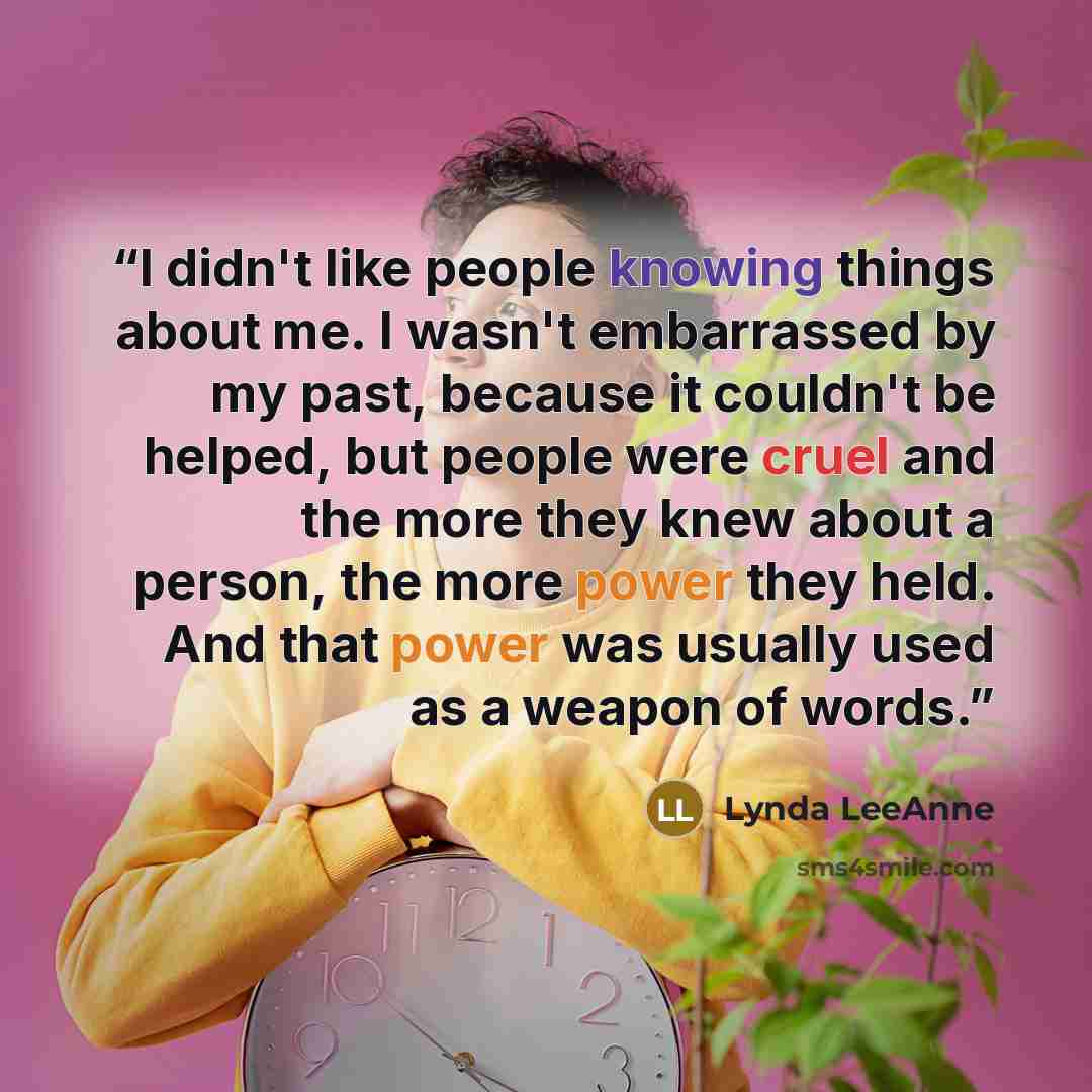 “I didn't like people knowing things about me. I wasn't embarrassed by my past, because it couldn't be helped, but people were cruel and the more they knew about a person, the more power they held. And that power was usually used as a weapon of words.” quote by Lynda LeeAnne