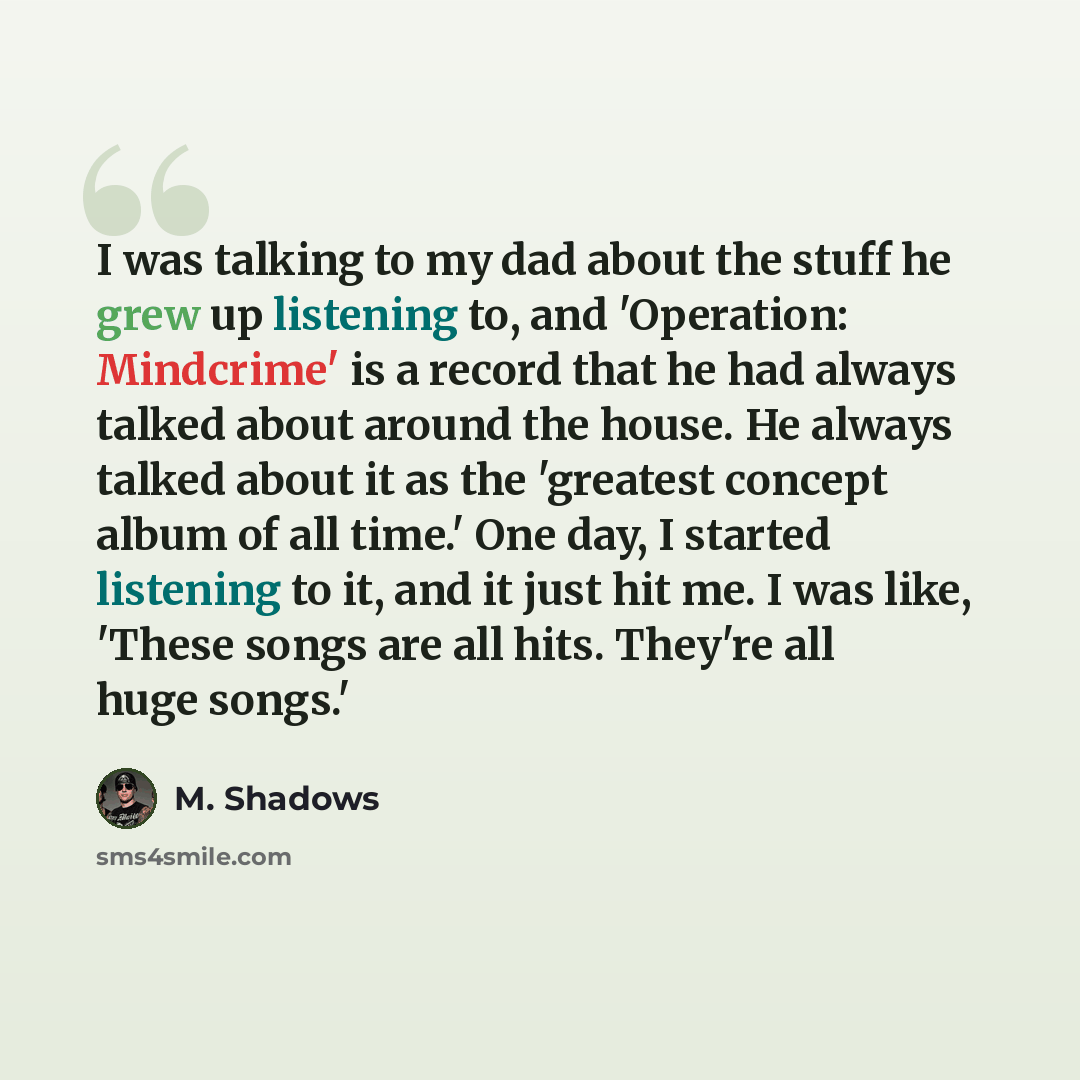 “I was talking to my dad about the stuff he grew up listening to, and 'Operation: Mindcrime' is a record that he had always talked about around the house. He always talked about it as the 'greatest concept album of all time.' One day, I started listening to it, and it just hit me. I was like…” quote by M. Shadows