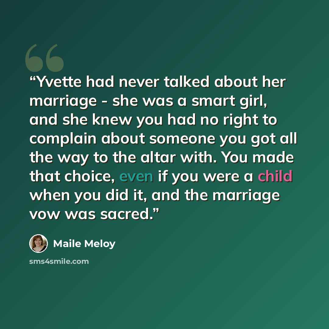 “Yvette had never talked about her marriage - she was a smart girl, and she knew you had no right to complain about someone you got all the way to the altar with. You made that choice, even if you were a child when you did it, and the marriage vow was sacred.” quote by Maile Meloy
