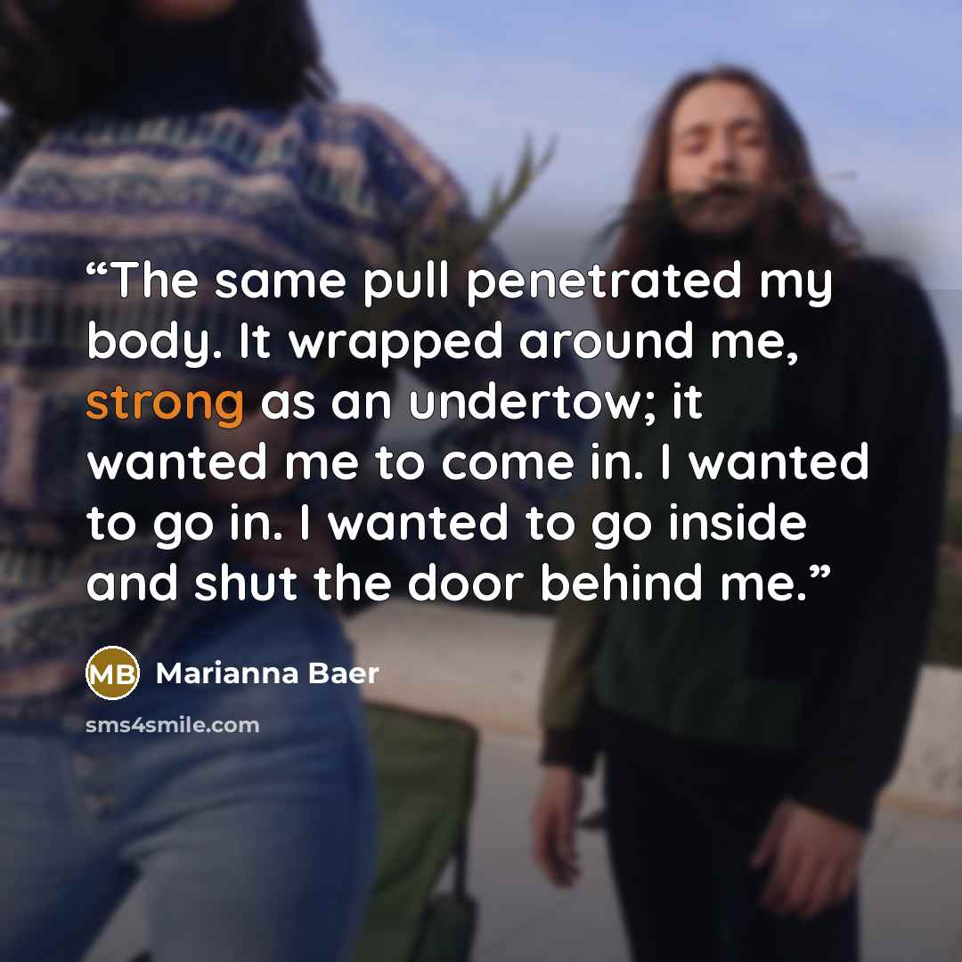 “The same pull penetrated my body. It wrapped around me, strong as an undertow; it wanted me to come in. I wanted to go in. I wanted to go inside and shut the door behind me.” quote by Marianna Baer