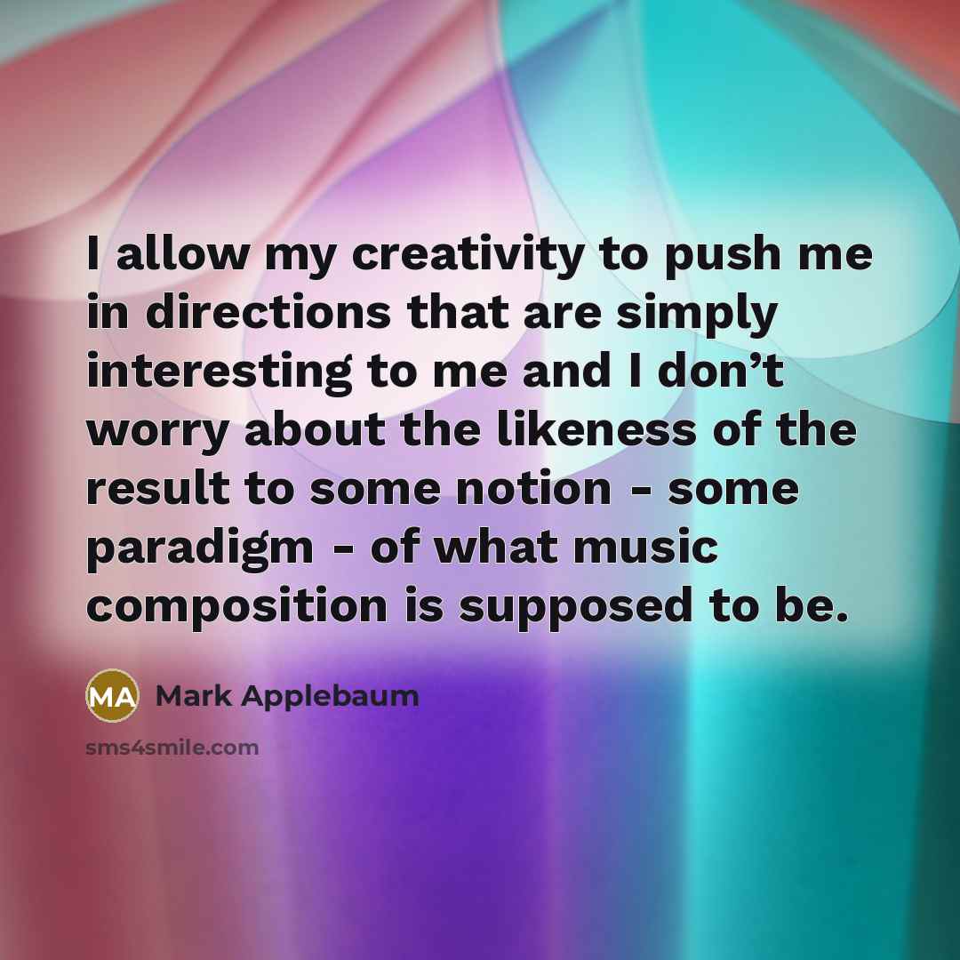 “I allow my creativity to push me in directions that are simply interesting to me and I don’t worry about the likeness of the result to some notion - some paradigm - of what music composition is supposed to be.” quote by Mark Applebaum