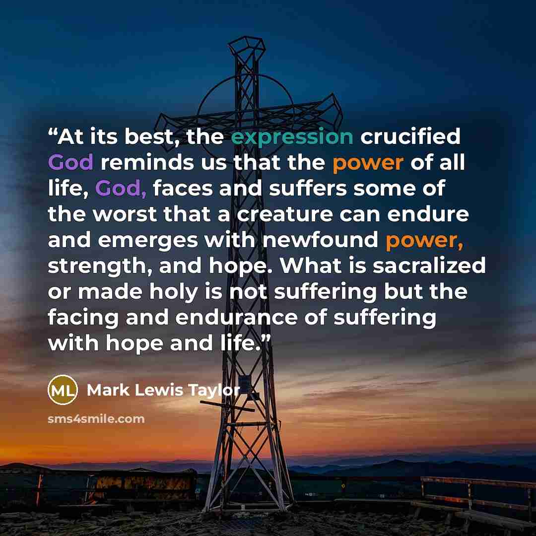 “At its best, the expression crucified God reminds us that the power of all life, God, faces and suffers some of the worst that a creature can endure and emerges with newfound power, strength, and hope. What is sacralized or made holy is not suffering but the facing and endurance of suffering with…” quote by Mark Lewis Taylor