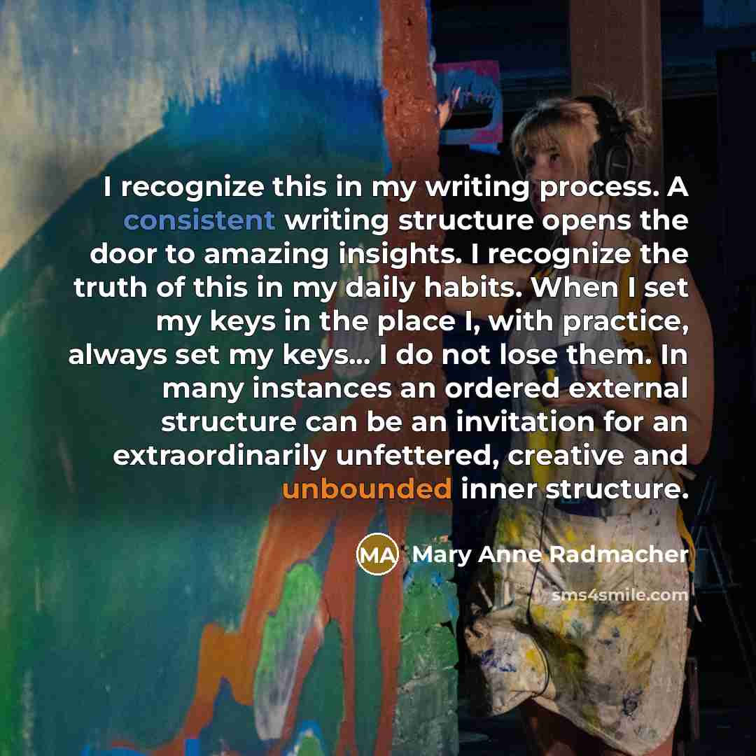 “I recognize this in my writing process. A consistent writing structure opens the door to amazing insights. I recognize the truth of this in my daily habits. When I set my keys in the place I, with practice, always set my keys... I do not lose them. In many instances an ordered external structure…” quote by Mary Anne Radmacher