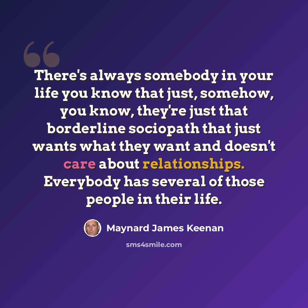 “There's always somebody in your life you know that just, somehow, you know, they're just that borderline sociopath that just wants what they want and doesn't care about relationships. Everybody has several of those people in their life.” quote by Maynard James Keenan