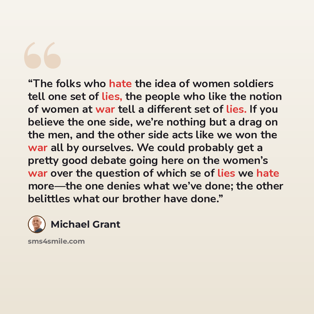 “The folks who hate the idea of women soldiers tell one set of lies, the people who like the notion of women at war tell a different set of lies. If you believe the one side, we’re nothing but a drag on the men, and the other side acts like we won the war all by ourselves. We could probably get a…” quote by Michael Grant