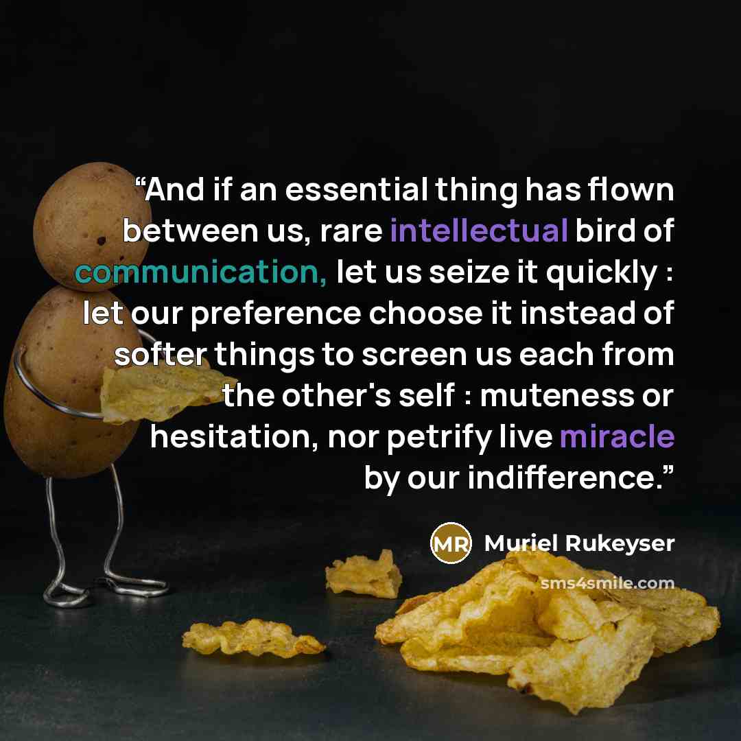 “And if an essential thing has flown between us, rare intellectual bird of communication, let us seize it quickly : let our preference choose it instead of softer things to screen us each from the other's self : muteness or hesitation, nor petrify live miracle by our indifference.” quote by Muriel Rukeyser