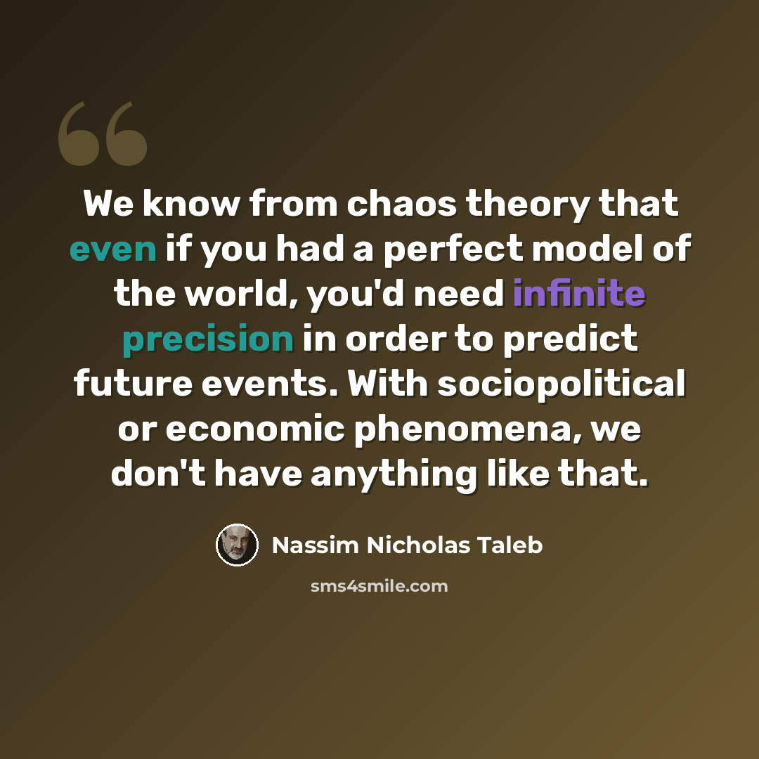 “We know from chaos theory that even if you had a perfect model of the world, you'd need infinite precision in order to predict future events. With sociopolitical or economic phenomena, we don't have anything like that.” quote by Nassim Nicholas Taleb