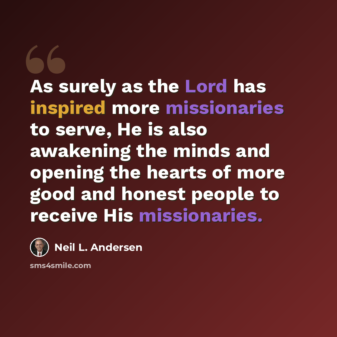 “As surely as the Lord has inspired more missionaries to serve, He is also awakening the minds and opening the hearts of more good and honest people to receive His missionaries.” quote by Neil L. Andersen
