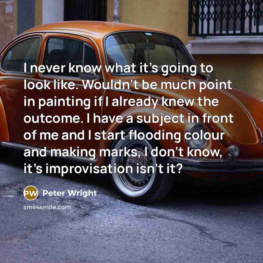 “I never know what it's going to look like. Wouldn't be much point in painting if I already knew the outcome. I have a subject in front of me and I start flooding colour and making marks, I don't know, it's improvisation isn't it?” quote by Peter Wright