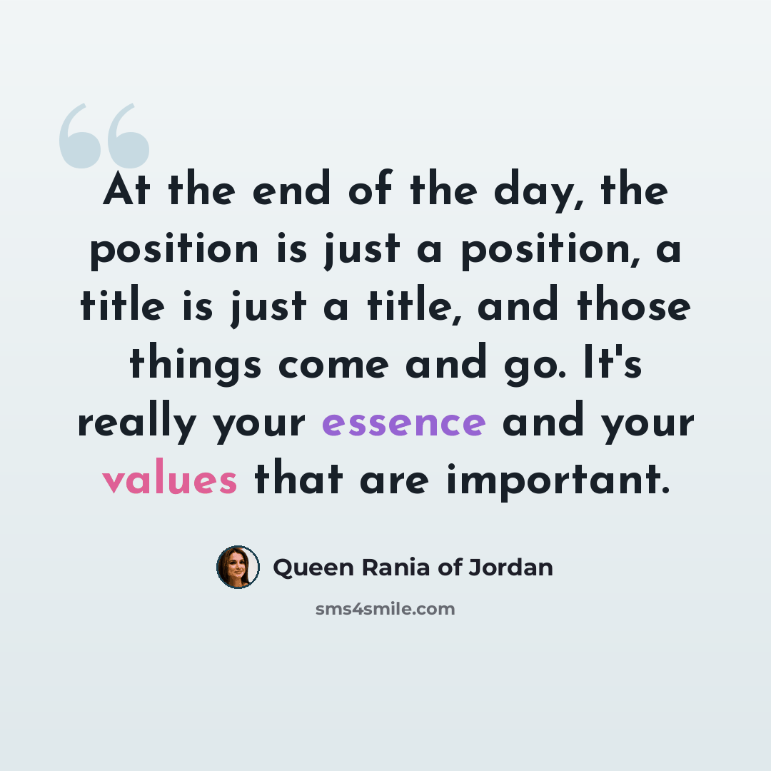 “At the end of the day, the position is just a position, a title is just a title, and those things come and go. It's really your essence and your values that are important.” quote by Queen Rania of Jordan