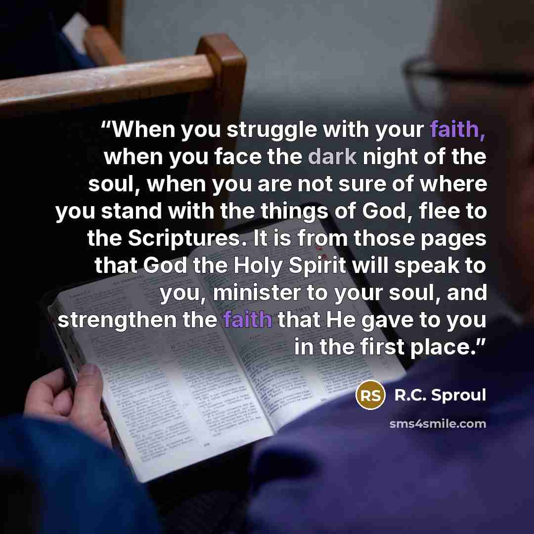 “When you struggle with your faith, when you face the dark night of the soul, when you are not sure of where you stand with the things of God, flee to the Scriptures. It is from those pages that God the Holy Spirit will speak to you, minister to your soul, and strengthen the faith that He gave to…” quote by R.C. Sproul