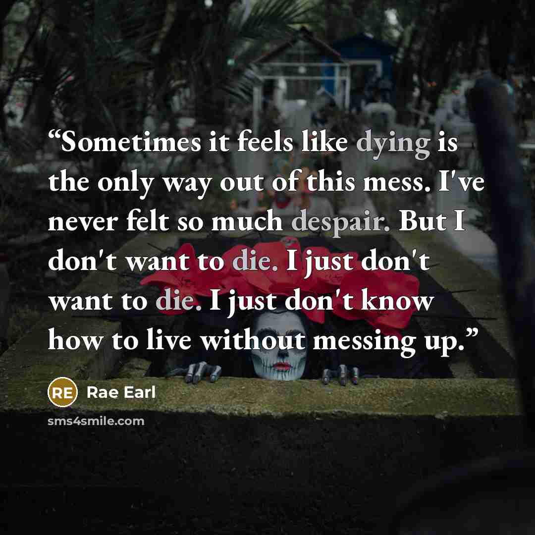 “Sometimes it feels like dying is the only way out of this mess. I've never felt so much despair. But I don't want to die. I just don't want to die. I just don't know how to live without messing up.” quote by Rae Earl