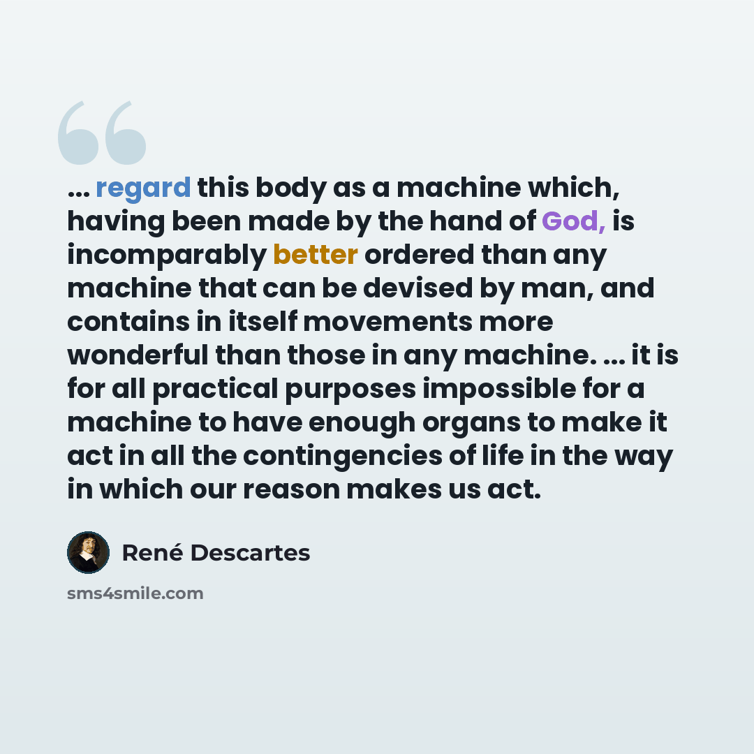 “... regard this body as a machine which, having been made by the hand of God, is incomparably better ordered than any machine that can be devised by man, and contains in itself movements more wonderful than those in any machine. ... it is for all practical purposes impossible for a machine to have…” quote by Rene Descartes
