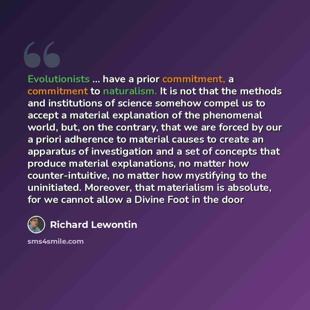 “Evolutionists ... have a prior commitment, a commitment to naturalism. It is not that the methods and institutions of science somehow compel us to accept a material explanation of the phenomenal world, but, on the contrary, that we are forced by our a priori adherence to material causes to create…” quote by Richard Lewontin