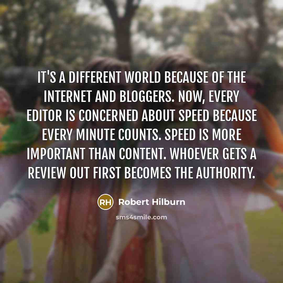“It's a different world because of the Internet and bloggers. Now, every editor is concerned about speed because every minute counts. Speed is more important than content. Whoever gets a review out first becomes the authority.” quote by Robert Hilburn