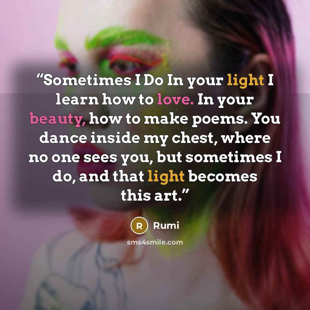 “Sometimes I Do In your light I learn how to love. In your beauty, how to make poems. You dance inside my chest, where no one sees you, but sometimes I do, and that light becomes this art.” quote by Rumi