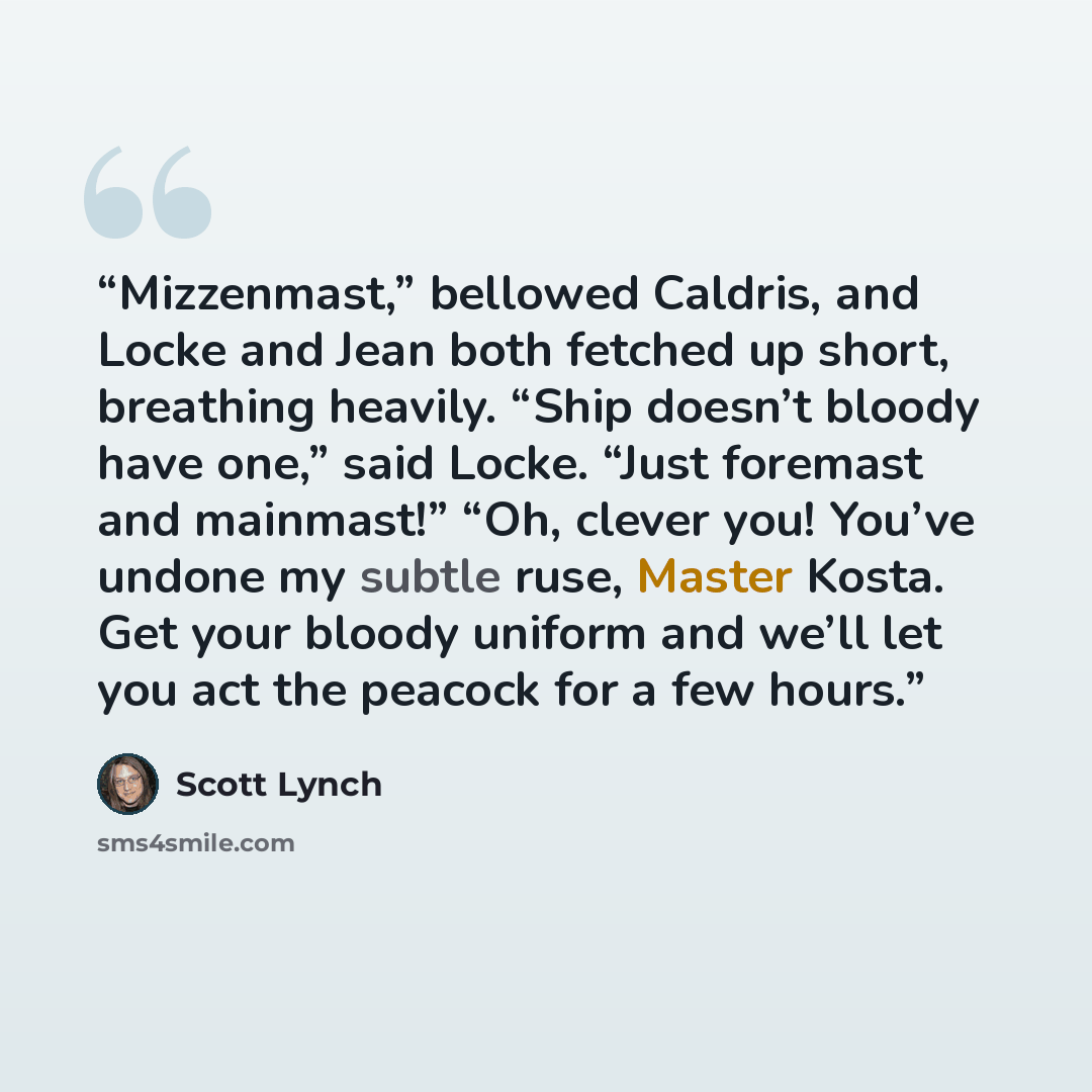 “Mizzenmast,” bellowed Caldris, and Locke and Jean both fetched up short, breathing heavily. “Ship doesn’t bloody have one,” said Locke. “Just foremast and mainmast!” “Oh, clever you! You’ve undone my subtle ruse, Master Kosta. Get your bloody uniform and we’ll let you act the peacock for a few…” quote by Scott Lynch