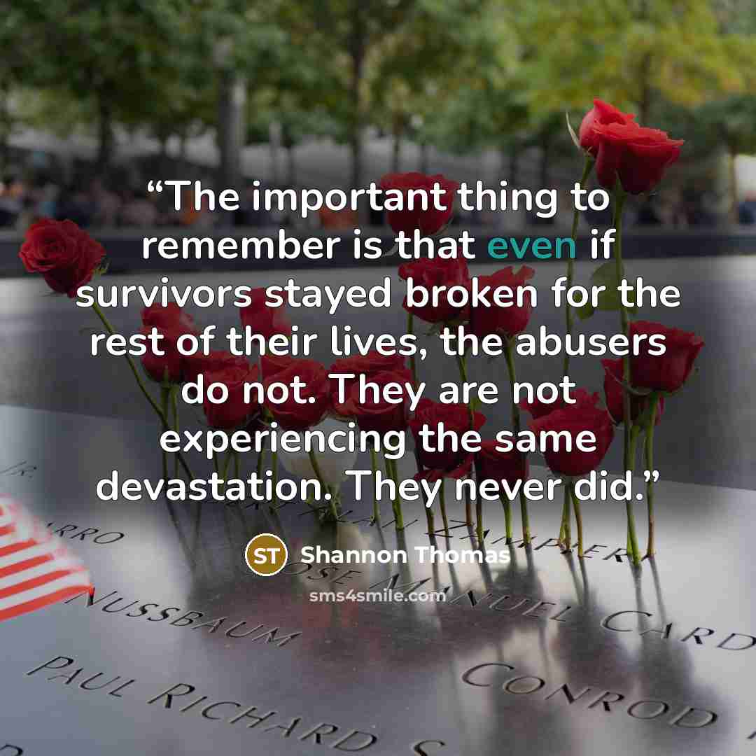 “The important thing to remember is that even if survivors stayed broken for the rest of their lives, the abusers do not. They are not experiencing the same devastation. They never did.” quote by Shannon Thomas