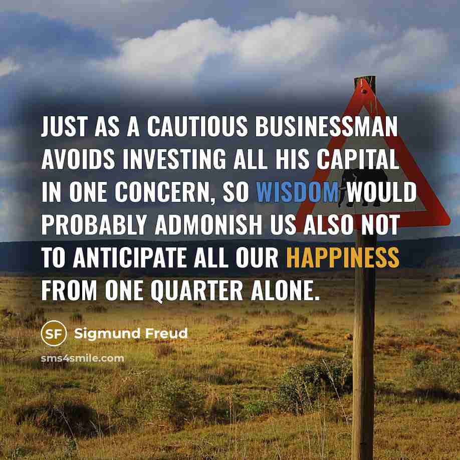 “Just as a cautious businessman avoids investing all his capital in one concern, so wisdom would probably admonish us also not to anticipate all our happiness from one quarter alone.” quote by Sigmund Freud