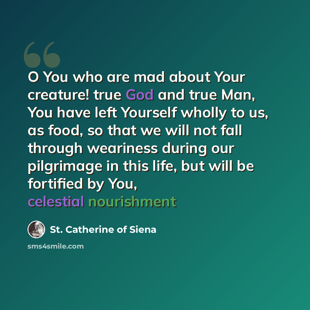 “O You who are mad about Your creature! true God and true Man, You have left Yourself wholly to us, as food, so that we will not fall through weariness during our pilgrimage in this life, but will be fortified by You, celestial nourishment” quote by St. Catherine of Siena