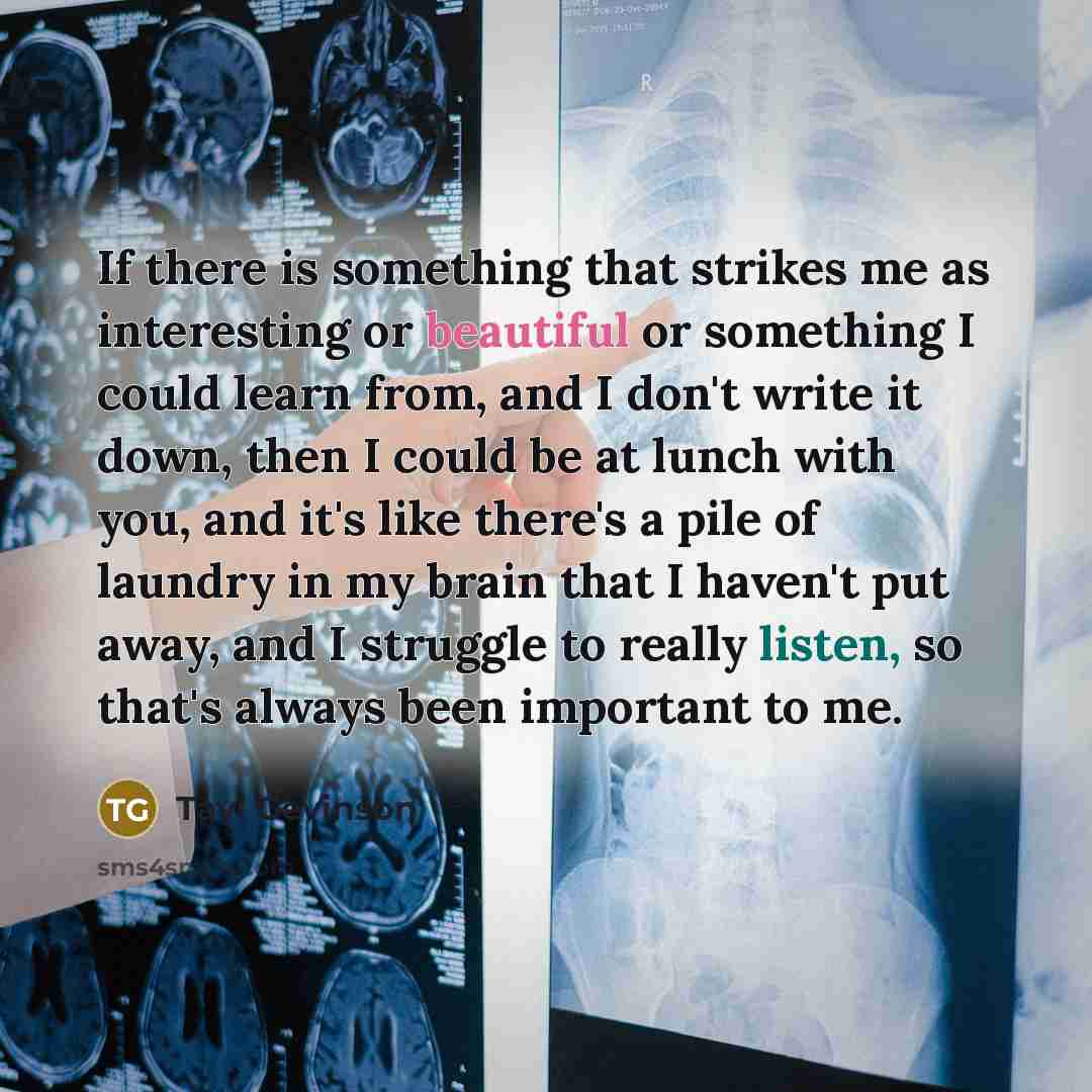 “If there is something that strikes me as interesting or beautiful or something I could learn from, and I don't write it down, then I could be at lunch with you, and it's like there's a pile of laundry in my brain that I haven't put away, and I struggle to really listen, so that's always been…” quote by Tavi Gevinson