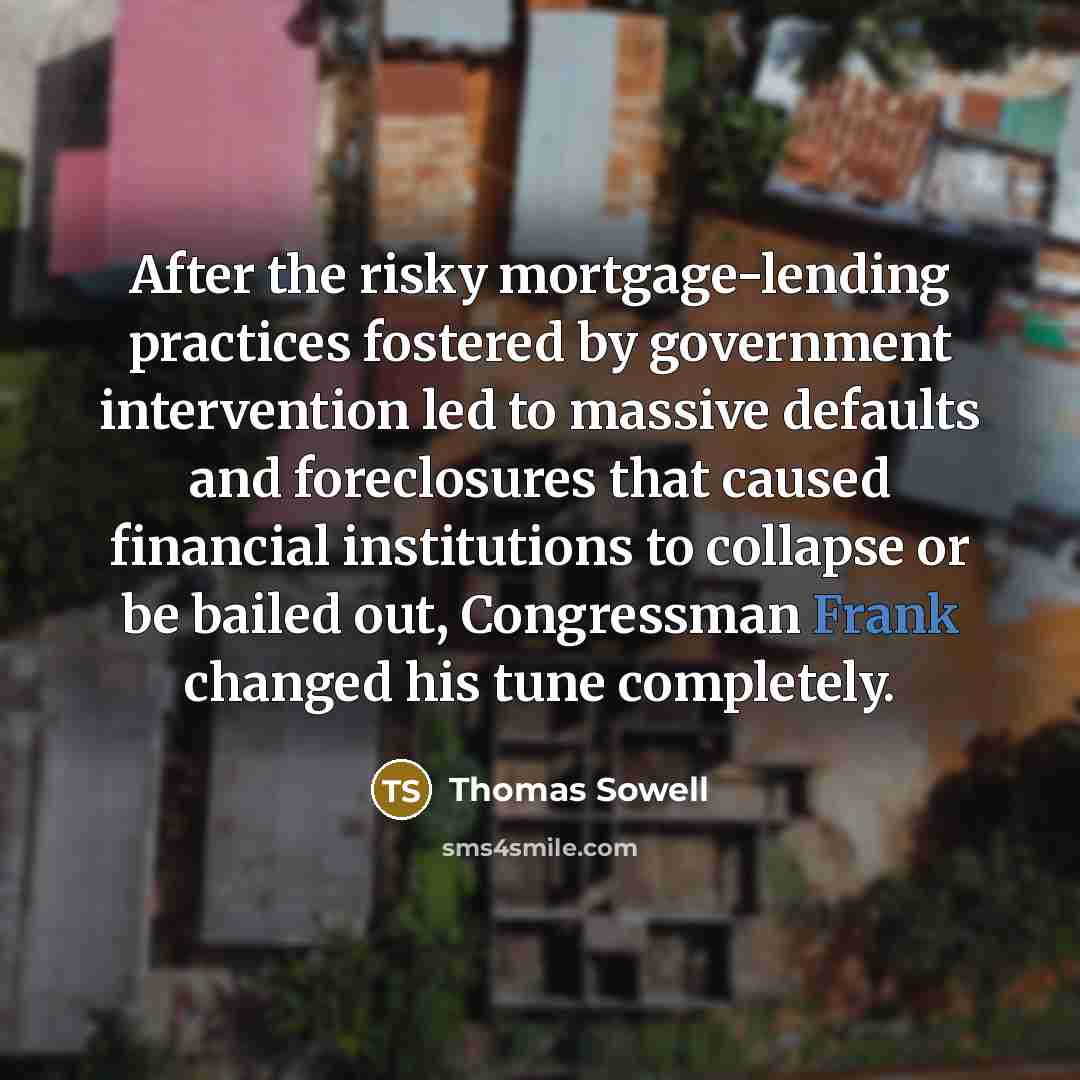 “After the risky mortgage-lending practices fostered by government intervention led to massive defaults and foreclosures that caused financial institutions to collapse or be bailed out, Congressman Frank changed his tune completely.” quote by Thomas Sowell