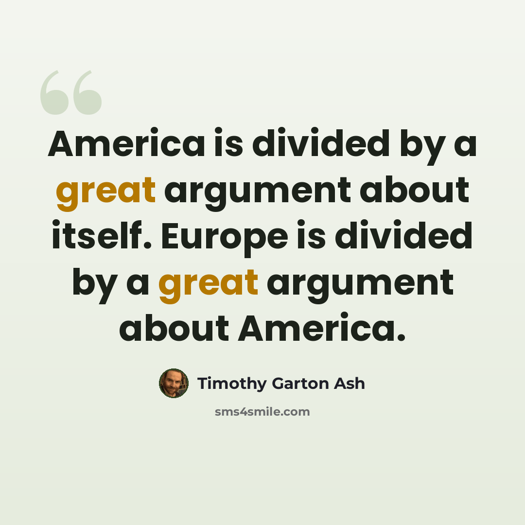 “America is divided by a great argument about itself. Europe is divided by a great argument about America.” quote by Timothy Garton Ash