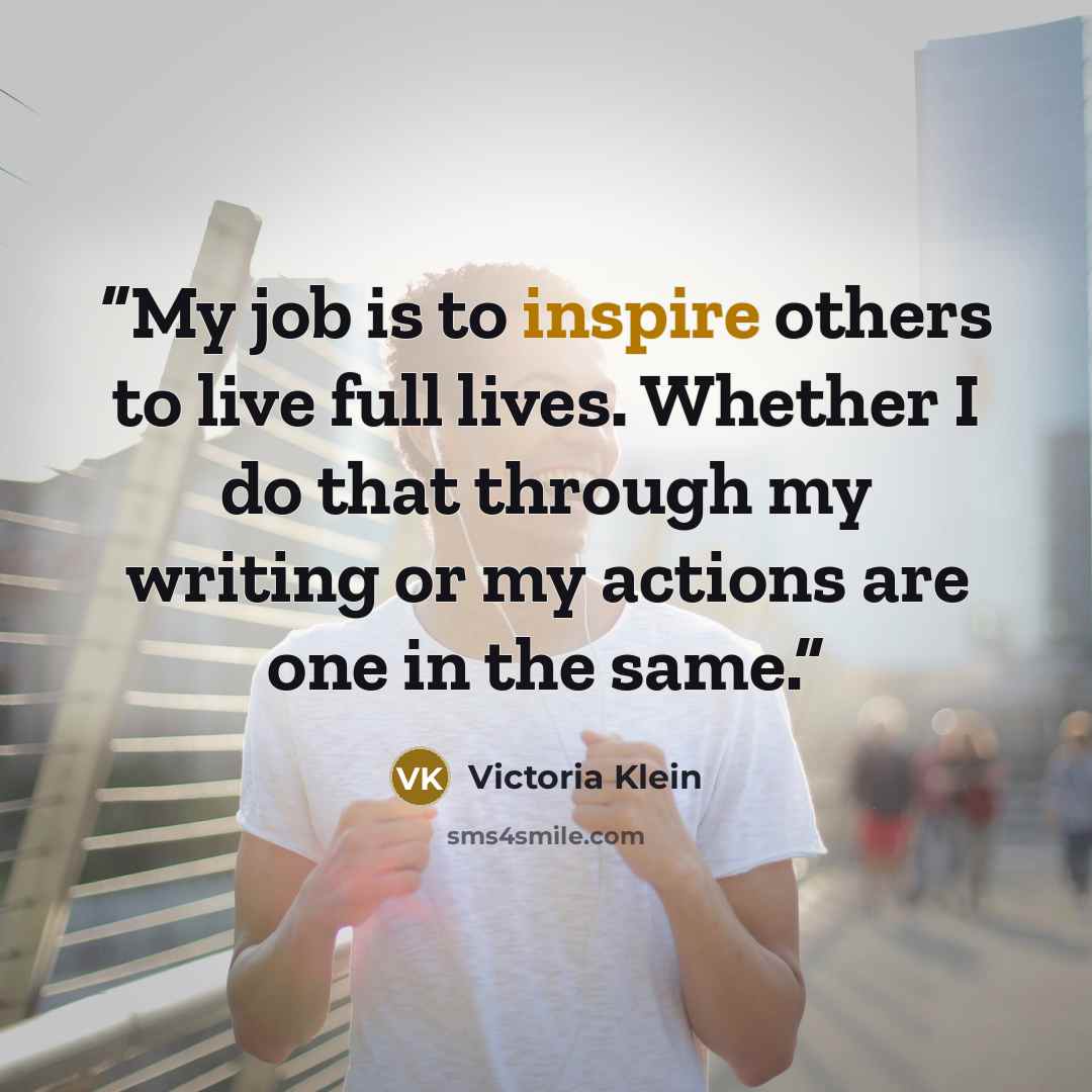 “My job is to inspire others to live full lives. Whether I do that through my writing or my actions are one in the same.” quote by Victoria Klein