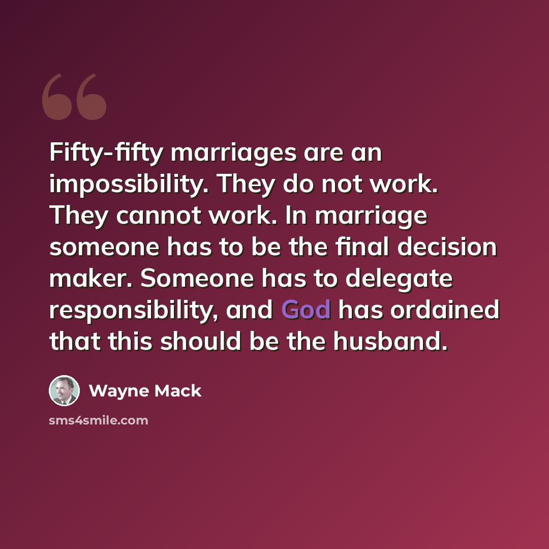 “Fifty-fifty marriages are an impossibility. They do not work. They cannot work. In marriage someone has to be the final decision maker. Someone has to delegate responsibility, and God has ordained that this should be the husband.” quote by Wayne Mack