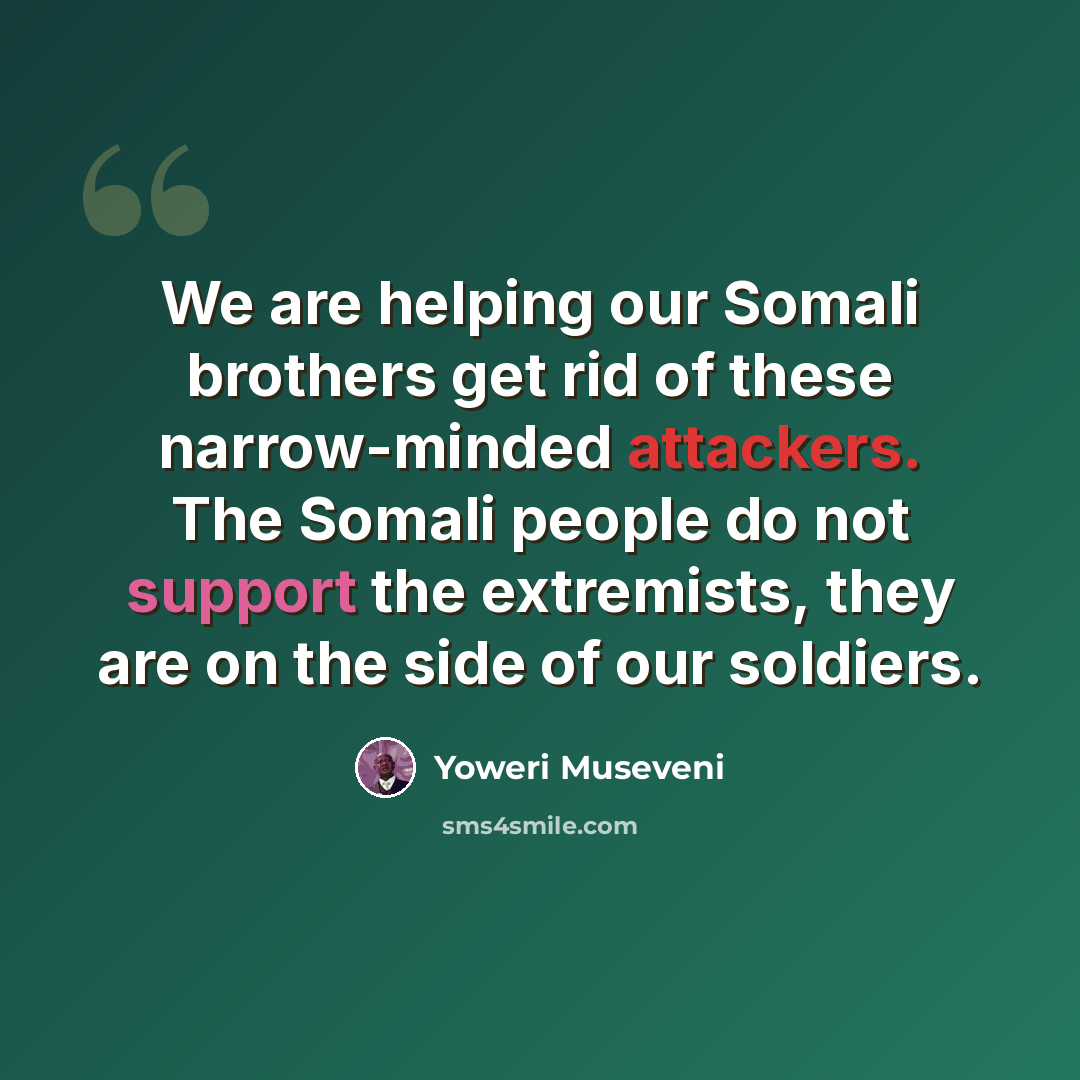 “We are helping our Somali brothers get rid of these narrow-minded attackers. The Somali people do not support the extremists, they are on the side of our soldiers.” quote by Yoweri Museveni