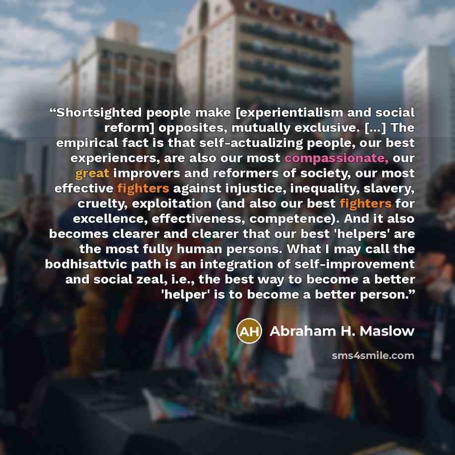 “Shortsighted people make [experientialism and social reform] opposites, mutually exclusive. [...] The empirical fact is that self-actualizing people, our best experiencers, are also our most compassionate, our great improvers and reformers of society, our most effective fighters against injustice…” quote by Abraham H. Maslow