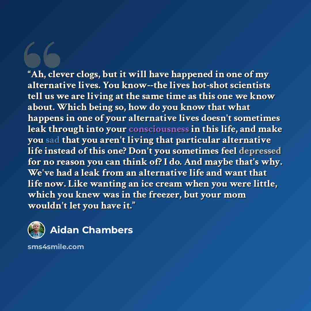 “Ah, clever clogs, but it will have happened in one of my alternative lives. You know--the lives hot-shot scientists tell us we are living at the same time as this one we know about. Which being so, how do you know that what happens in one of your alternative lives doesn't sometimes leak through…” quote by Aidan Chambers