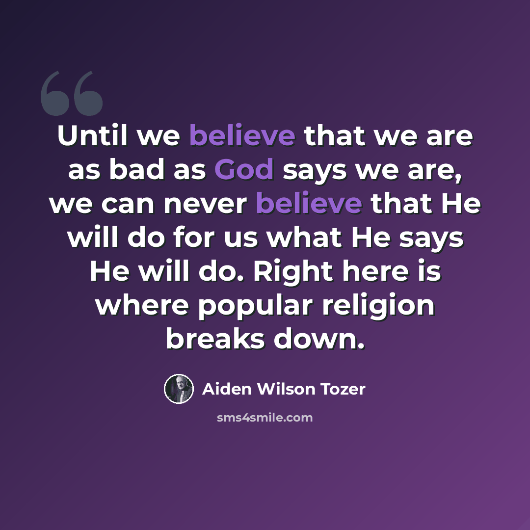 “Until we believe that we are as bad as God says we are, we can never believe that He will do for us what He says He will do. Right here is where popular religion breaks down.” quote by Aiden Wilson Tozer