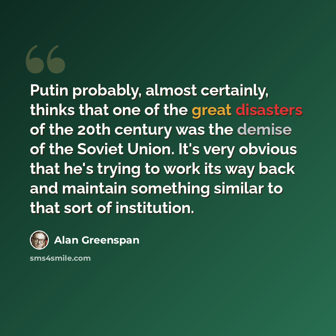 “Putin probably, almost certainly, thinks that one of the great disasters of the 20th century was the demise of the Soviet Union. It's very obvious that he's trying to work its way back and maintain something similar to that sort of institution.” quote by Alan Greenspan
