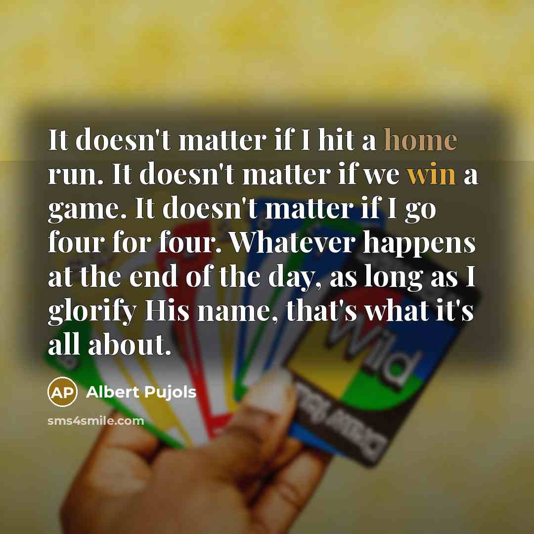 “It doesn't matter if I hit a home run. It doesn't matter if we win a game. It doesn't matter if I go four for four. Whatever happens at the end of the day, as long as I glorify His name, that's what it's all about.” quote by Albert Pujols