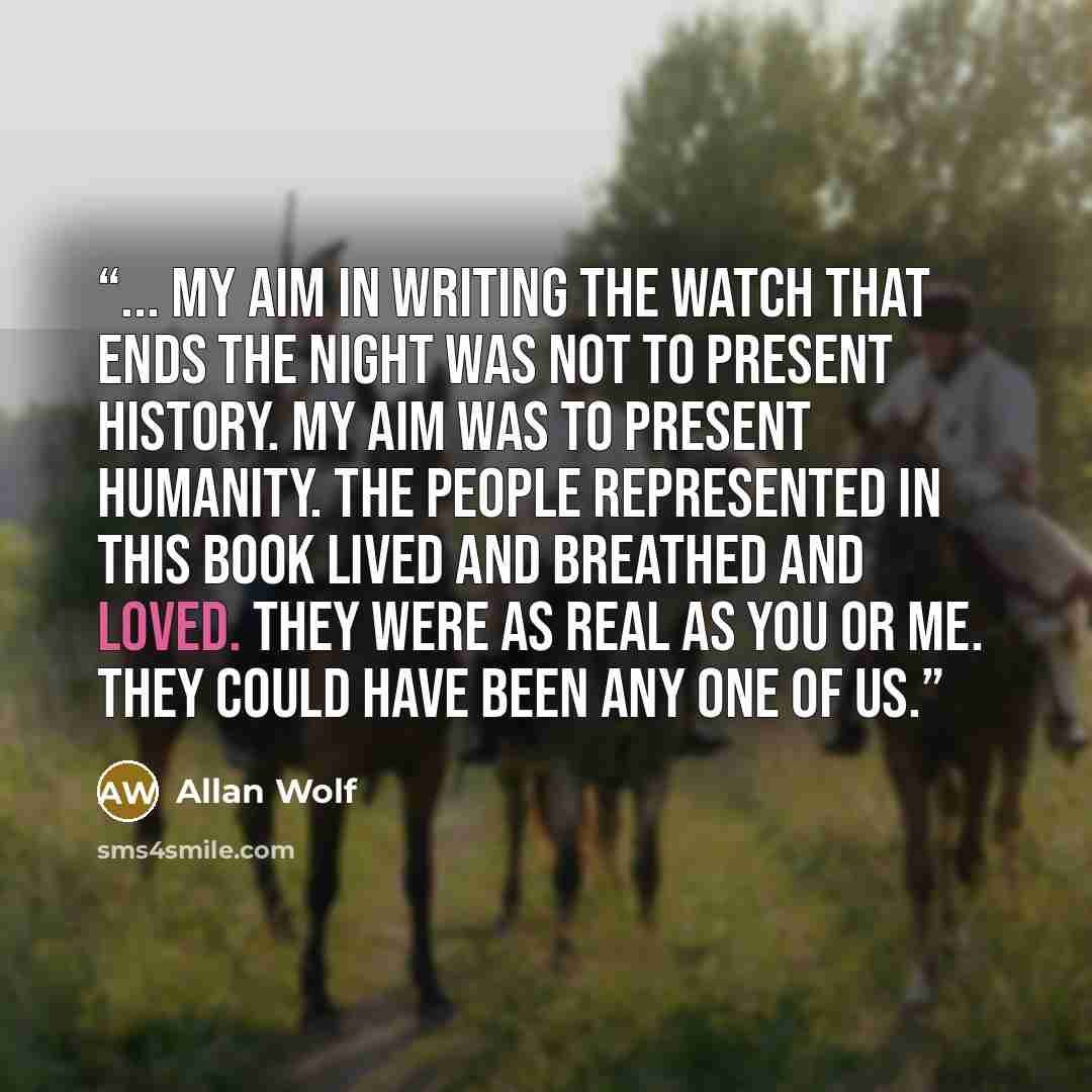 “... my aim in writing The Watch That Ends the Night was not to present history. My aim was to present humanity. The people represented in this book lived and breathed and loved. They were as real as you or me. They could have been any one of us.” quote by Allan Wolf