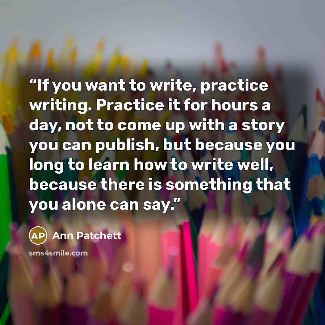 “If you want to write, practice writing. Practice it for hours a day, not to come up with a story you can publish, but because you long to learn how to write well, because there is something that you alone can say.” quote by Ann Patchett