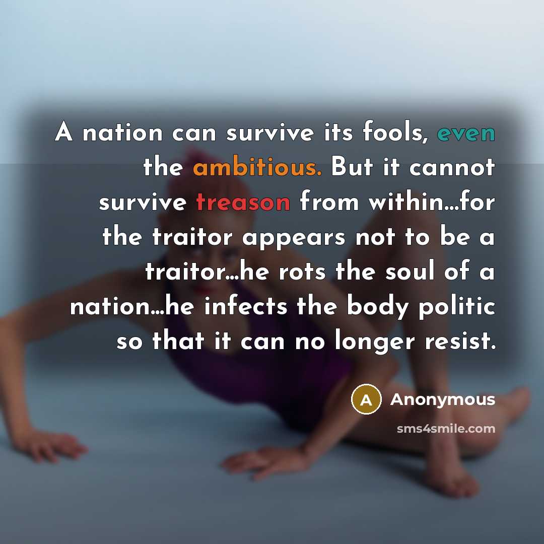 “A nation can survive its fools, even the ambitious. But it cannot survive treason from within…for the traitor appears not to be a traitor...he rots the soul of a nation...he infects the body politic so that it can no longer resist.” quote by Anonymous