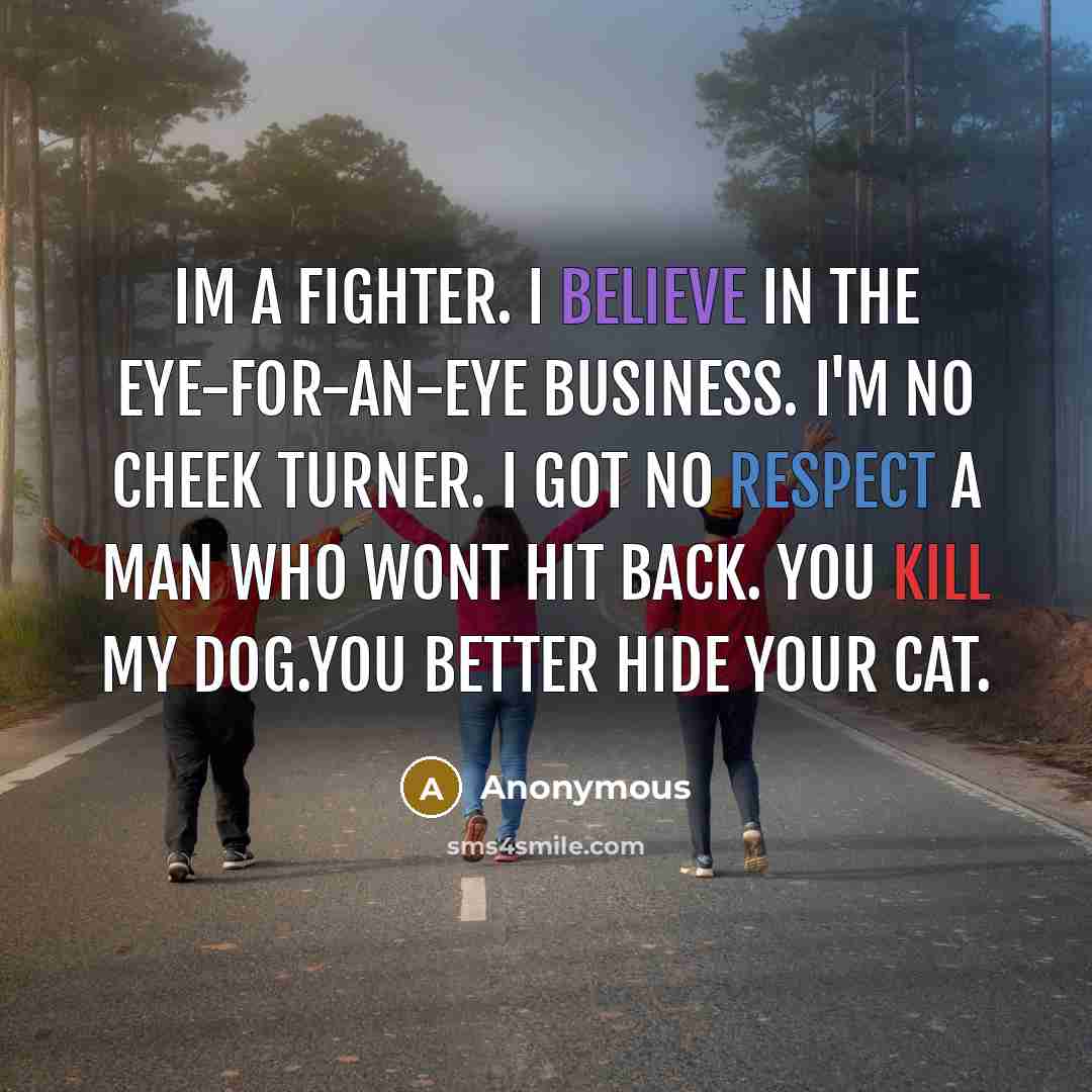 “Im a fighter. I believe in the eye-for-an-eye business. I'm no cheek turner. I got no respect a man who wont hit back. you kill my dog.you better hide your cat.” quote by Anonymous