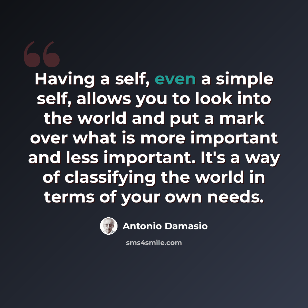 “Having a self, even a simple self, allows you to look into the world and put a mark over what is more important and less important. It's a way of classifying the world in terms of your own needs.” quote by Antonio Damasio
